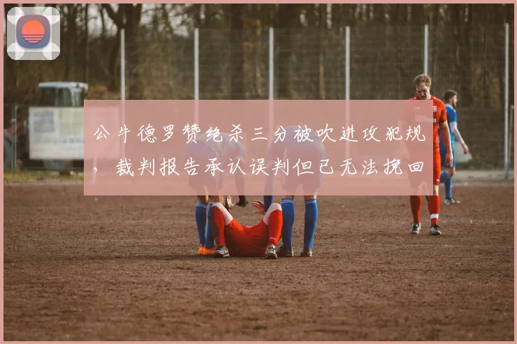 公牛德罗赞绝杀三分被吹进攻犯规，裁判报告承认误判但已无法挽回